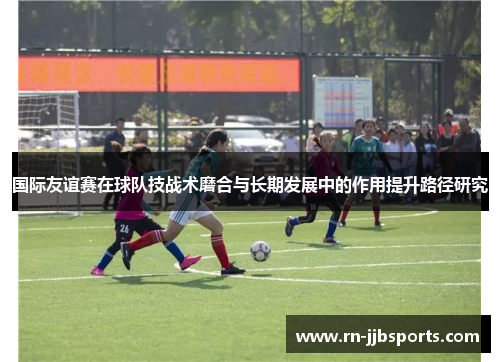 国际友谊赛在球队技战术磨合与长期发展中的作用提升路径研究 国际友谊赛在球队技战术磨合与长期发展中的作用提升路径研究