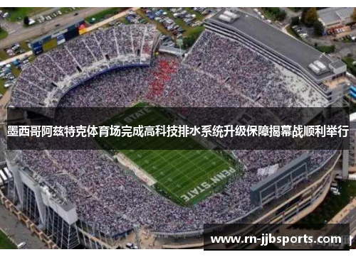墨西哥阿兹特克体育场完成高科技排水系统升级保障揭幕战顺利举行