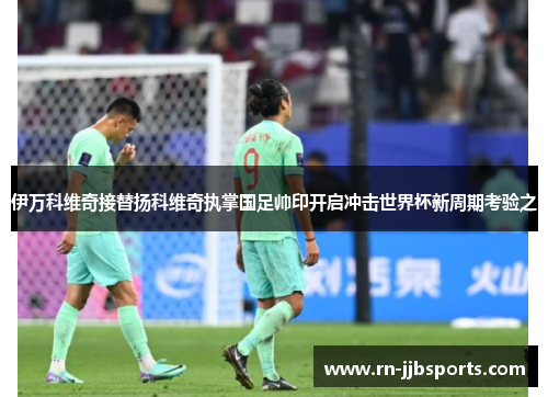 伊万科维奇接替扬科维奇执掌国足帅印开启冲击世界杯新周期考验之 伊万科维奇接替扬科维奇执掌国足帅印开启冲击世界杯新周期考验之